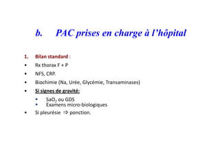 b. PAC prises en charge à l’hôpital
1. Bilan standard :
• Rx thorax F + P
• NFS, CRP.
• Biochimie (Na, Urée, Glycémie, Transaminases)
• Si signes de gravité:
 SaO2 ou GDS
 Examens micro-biologiques
• Si pleurésie  ponction.
 