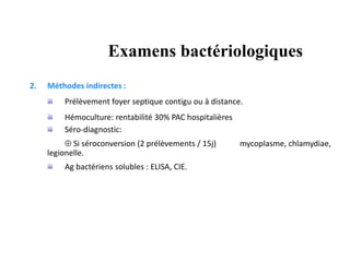 2. Méthodes indirectes :
Prélèvement foyer septique contigu ou à distance.
Hémoculture: rentabilité 30% PAC hospitalières
Séro-diagnostic:
 Si séroconversion (2 prélèvements / 15j) mycoplasme, chlamydiae,
legionelle.
Ag bactériens solubles : ELISA, CIE.
Examens bactériologiques
 
