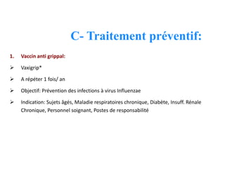 C- Traitement préventif:
1. Vaccin anti grippal:
 Vaxigrip*
 A répéter 1 fois/ an
 Objectif: Prévention des infections à virus Influenzae
 Indication: Sujets âgés, Maladie respiratoires chronique, Diabète, Insuff. Rénale
Chronique, Personnel soignant, Postes de responsabilité
 