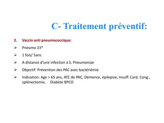 C- Traitement préventif:
2. Vaccin anti pneumococcique:
 Pneumo 23*
 1 fois/ 5ans
 A distance d’une infection à S. Pneumoniae
 Objectif: Prévention des PAC avec bactériémie
 Indication: Age > 65 ans, ATC de PAC, Démence, épilepsie, Insuff. Card. Cong.,
splénectomie, Diabète BPCO
 