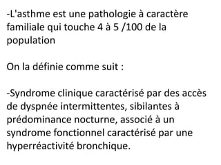 -L'asthme est une pathologie à caractère
familiale qui touche 4 à 5 /100 de la
population
On la définie comme suit :
-Syndrome clinique caractérisé par des accès
de dyspnée intermittentes, sibilantes à
prédominance nocturne, associé à un
syndrome fonctionnel caractérisé par une
hyperréactivité bronchique.
 