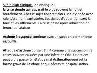 Sur le plan clinique , on distingue :
la crise simple qui apparaît le plus souvent la nuit et
brutalement. Chez le sujet apparaît alors une dyspnée avec
ralentissement expiratoire. Les signes d'apparition sont la
toux et les sifflements. La crise passe après inhalation de
bronchodilatateur
Asthme à dyspnée continue avec un sujet en permanence
essoufflé.
Attaque d'asthme qui se définit comme une succession de
crises souvent causées par une infection ORL. Le patient
peut alors passer à l'état de mal Asthmatiquequi est la
forme grave de l'asthme et qui nécessite hospitalisation
 