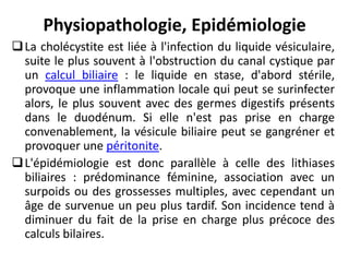 Physiopathologie, Epidémiologie
La cholécystite est liée à l'infection du liquide vésiculaire,
suite le plus souvent à l'obstruction du canal cystique par
un calcul biliaire : le liquide en stase, d'abord stérile,
provoque une inflammation locale qui peut se surinfecter
alors, le plus souvent avec des germes digestifs présents
dans le duodénum. Si elle n'est pas prise en charge
convenablement, la vésicule biliaire peut se gangréner et
provoquer une péritonite.
L'épidémiologie est donc parallèle à celle des lithiases
biliaires : prédominance féminine, association avec un
surpoids ou des grossesses multiples, avec cependant un
âge de survenue un peu plus tardif. Son incidence tend à
diminuer du fait de la prise en charge plus précoce des
calculs bilaires.
 