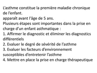 L’asthme constitue la première maladie chronique
de l’enfant.
apparaît avant l'âge de 5 ans.
Plusieurs étapes sont importantes dans la prise en
charge d’un enfant asthmatique :
1. Affirmer le diagnostic et éliminer les diagnostics
différentiels
2. Evaluer le degré de sévérité de l’asthme
3. Evaluer les facteurs d’environnement
susceptibles d’entretenir l’asthme
4. Mettre en place la prise en charge thérapeutique
 