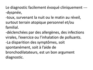 Le diagnostic facilement évoqué cliniquement ---
-dyspnée,
-toux, survenant la nuit ou le matin au réveil,
surtout terrain atopique personnel et/ou
familial.
-déclenchées par des allergènes, des infections
virales, l’exercice ou l’inhalation de polluants.
-La disparition des symptômes, soit
spontanément, soit à l’aide de
bronchodilatateurs, est un bon argument
diagnostic.
 