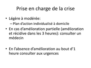 Prise en charge de la crise
• Légère à modérée:
– Plan d’action individualisé à domicile
• En cas d’amélioration partielle (amélioration
et récidive dans les 3 heures): consulter un
médecin
• En l’absence d’amélioration au bout d’1
heure consulter aux urgences
 