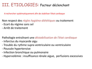 Pathologie entraînant une déstabilisation de l’état cardiaque
- Infarctus du myocarde aigu
- Trouble du rythme supra ventriculaire ou ventriculaire
- Poussée hypertensive
- Infection bronchique ou pulmonaire
- Hypervolémie : insuffisance rénale aigue, perfusions excessives
III. ETIOLOGIES: Facteur déclenchant
A rechercher systématiquement afin de stabiliser l’état cardiaque
Non respect des règles hygiéno-diététiques ou traitement
- Ecart du régime sans sel
- Arrêt de traitement
 