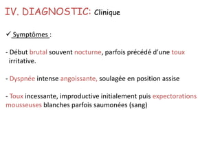  Symptômes :
- Début brutal souvent nocturne, parfois précédé d’une toux
irritative.
- Dyspnée intense angoissante, soulagée en position assise
- Toux incessante, improductive initialement puis expectorations
mousseuses blanches parfois saumonées (sang)
IV. DIAGNOSTIC: Clinique
 