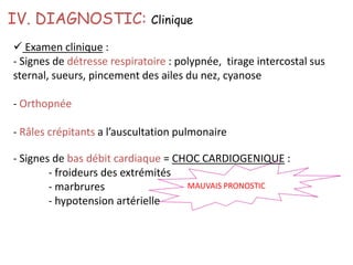 IV. DIAGNOSTIC: Clinique
 Examen clinique :
- Signes de détresse respiratoire : polypnée, tirage intercostal sus
sternal, sueurs, pincement des ailes du nez, cyanose
- Orthopnée
- Râles crépitants a l’auscultation pulmonaire
MAUVAIS PRONOSTIC
- Signes de bas débit cardiaque = CHOC CARDIOGENIQUE :
- froideurs des extrémités
- marbrures
- hypotension artérielle
 