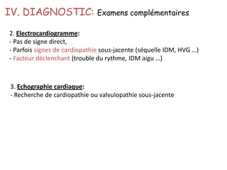 IV. DIAGNOSTIC: Examens complémentaires
2. Electrocardiogramme:
- Pas de signe direct,
- Parfois signes de cardiopathie sous-jacente (séquelle IDM, HVG …)
- Facteur déclenchant (trouble du rythme, IDM aigu …)
3. Echographie cardiaque:
- Recherche de cardiopathie ou valvulopathie sous-jacente
 
