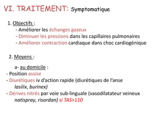 1. Objectifs :
- Améliorer les échanges gazeux
- Diminuer les pressions dans les capillaires pulmonaires
- Améliorer contraction cardiaque dans choc cardiogénique
VI. TRAITEMENT: Symptomatique
2. Moyens :
a- au domicile :
- Position assise
- Diurétiques iv d’action rapide (diurétiques de l’anse
lasilix, burinex)
- Dérives nitrés par voie sub-linguale (vasodilatateur veineux
natispray, risordan) si TAS>110
 