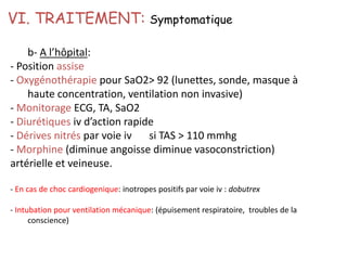 b- A l’hôpital:
- Position assise
- Oxygénothérapie pour SaO2> 92 (lunettes, sonde, masque à
haute concentration, ventilation non invasive)
- Monitorage ECG, TA, SaO2
- Diurétiques iv d’action rapide
- Dérives nitrés par voie iv si TAS > 110 mmhg
- Morphine (diminue angoisse diminue vasoconstriction)
artérielle et veineuse.
- En cas de choc cardiogenique: inotropes positifs par voie iv : dobutrex
- Intubation pour ventilation mécanique: (épuisement respiratoire, troubles de la
conscience)
VI. TRAITEMENT: Symptomatique
 