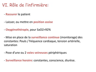 VI. Rôle de l’infirmière:
- Rassurer le patient
- Laisser, ou mettre en position assise
- Oxygénothérapie, pour SaO2>92%
- Mise en place de la surveillance continue (monitorage) des
constantes: Pouls / fréquence cardiaque, tension artérielle,
saturation
- Pose d’une ou 2 voies veineuses périphériques
- Surveillance horaire: constantes, conscience, diurèse.
 