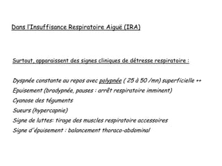Surtout, apparaissent des signes cliniques de détresse respiratoire :
Dyspnée constante au repos avec polypnée ( 25 à 50 /mn) superficielle ++
Epuisement (bradypnée, pauses : arrêt respiratoire imminent)
Cyanose des téguments
Sueurs (hypercapnie)
Signe de luttes: tirage des muscles respiratoire accessoires
Signe d'épuisement : balancement thoraco-abdominal
Dans l’Insuffisance Respiratoire Aiguë (IRA)
 