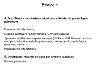 4. Insuffisance respiratoire aiguë par atteinte du parenchyme
pulmonaire
Pneumopathie infectieuse,
Oedème pulmonaire hémodynamique (OAP cardiogénique)
Syndrome de détresse respiratoire aiguë ( SDRA) = OAP lésionnel de cause
multiples ( infection, embolie graisseuses, toxique, inhalation de liquide
gastrique, noyade...)
Pneumopathie interstitielle
5. Insuffisance respiratoire aiguë par atteinte vasculaire
Embolie pulmonaire
Etiologie
 