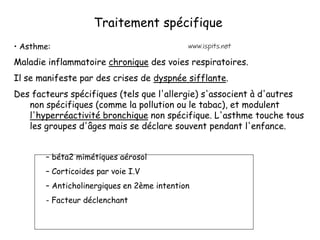 Traitement spécifique
• Asthme:
Maladie inflammatoire chronique des voies respiratoires.
Il se manifeste par des crises de dyspnée sifflante.
Des facteurs spécifiques (tels que l'allergie) s'associent à d'autres
non spécifiques (comme la pollution ou le tabac), et modulent
l'hyperréactivité bronchique non spécifique. L'asthme touche tous
les groupes d'âges mais se déclare souvent pendant l'enfance.
– béta2 mimétiques aérosol
– Corticoides par voie I.V
– Anticholinergiques en 2ème intention
- Facteur déclenchant
 