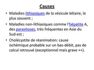 Causes
• Maladies lithiasiques de la vésicule biliaire, le
plus souvent ;
• Maladies non-lithiasiques comme l'hépatite A,
des parasitoses, très fréquentes en Asie du
Sud-est ;
• Cholécystite de réanimation: cause
ischémique probable sur un bas-débit, pas de
calcul retrouvé (exceptionnel mais grave ++).
 