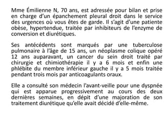 Mme Émilienne N, 70 ans, est adressée pour bilan et prise
en charge d’un épanchement pleural droit dans le service
des urgences où vous êtes de garde. Il s’agit d’une patiente
obèse, hypertendue, traitée par inhibiteurs de l’enzyme de
conversion et diurétiques.
Ses antécédents sont marqués par une tuberculose
pulmonaire à l’âge de 15 ans, un néoplasme colique opéré
12 ans auparavant, un cancer du sein droit traité par
chirurgie et chimiothérapie il y a 6 mois et enfin une
phlébite du membre inférieur gauche il y a 5 mois traitée
pendant trois mois par anticoagulants oraux.
Elle a consulté son médecin l’avant-veille pour une dyspnée
qui est apparue progressivement au cours des deux
dernières semaines, en dépit d’une majoration de son
traitement diurétique qu’elle avait décidé d’elle-même.
 