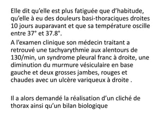 Elle dit qu’elle est plus fatiguée que d’habitude,
qu’elle à eu des douleurs basi-thoraciques droites
10 jours auparavant et que sa température oscille
entre 37° et 37.8°.
A l’examen clinique son médecin traitant a
retrouvé une tachyarythmie aux alentours de
130/min, un syndrome pleural franc à droite, une
diminution du murmure vésiculaire en base
gauche et deux grosses jambes, rouges et
chaudes avec un ulcère variqueux à droite .
Il a alors demandé la réalisation d’un cliché de
thorax ainsi qu’un bilan biologique
 