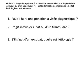 1. Faut-il faire une ponction à visée diagnostique ?
2. S’agit-il d’un exsudat ou d’un transsudat ?
3. S’il s’agit d’un exsudat, quelle est l’étiologie ?
Oui car il s’agit de répondre à la question essentielle : « - S’agit-il d’un
exsudat ou d’un transsudat ? ». Cette distinction conditionne en effet
l’étiologie et le traitement
 