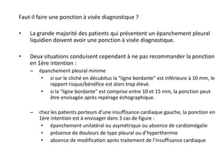 Faut-il faire une ponction à visée diagnostique ?
• La grande majorité des patients qui présentent un épanchement pleural
liquidien doivent avoir une ponction à visée diagnostique.
• Deux situations conduisent cependant à ne pas recommander la ponction
en 1ère intention :
– épanchement pleural minime
• si sur le cliché en décubitus la "ligne bordante" est inférieure à 10 mm, le
rapport risque/bénéfice est alors trop élevé.
• si la "ligne bordante" est comprise entre 10 et 15 mm, la ponction peut
être envisagée après repérage échographique.
– chez les patients porteurs d’une insuffisance cardiaque gauche, la ponction en
1ère intention est à envisager dans 3 cas de figure :
• épanchement unilatéral ou asymétrique ou absence de cardiomégalie
• présence de douleurs de type pleural ou d’hyperthermie
• absence de modification après traitement de l’insuffisance cardiaque
 