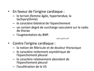 • En faveur de l’origine cardiaque :
– le terrain (femme âgée, hypertendue, la
tachyarythmie)
– le caractère bilatéral de l’épanchement
– un certain degré de surcharge vasculaire sur la radio
de thorax
– l’augmentation du BNP.
• Contre l’origine cardiaque :
– la notion de fébricule et de douleur thoracique
– le caractère nettement asymétrique de
l’épanchement pleural
– le caractère relativement abondant de
l’épanchement pleural
– l’accélération de la VS
 