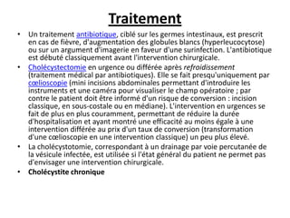 Traitement
• Un traitement antibiotique, ciblé sur les germes intestinaux, est prescrit
en cas de fièvre, d'augmentation des globules blancs (hyperleucocytose)
ou sur un argument d'imagerie en faveur d'une surinfection. L'antibiotique
est débuté classiquement avant l'intervention chirurgicale.
• Cholécystectomie en urgence ou différée après refroidissement
(traitement médical par antibiotiques). Elle se fait presqu'uniquement par
cœlioscopie (mini incisions abdominales permettant d'introduire les
instruments et une caméra pour visualiser le champ opératoire ; par
contre le patient doit être informé d'un risque de conversion : incision
classique, en sous-costale ou en médiane). L'intervention en urgences se
fait de plus en plus couramment, permettant de réduire la durée
d'hospitalisation et ayant montré une efficacité au moins égale à une
intervention différée au prix d'un taux de conversion (transformation
d'une cœlioscopie en une intervention classique) un peu plus élevé.
• La cholécystotomie, correspondant à un drainage par voie percutanée de
la vésicule infectée, est utilisée si l'état général du patient ne permet pas
d'envisager une intervention chirurgicale.
• Cholécystite chronique
 