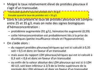 • Malgré le taux relativement élevé de protides pleuraux il
s’agit d’un transsudat.
Transsudat quand le taux de protides est < 25 g/L
Exsudat quand le taux de protides est > 35 g/L
• Dans le cas présent le taux de protides pleuraux est compris
entre 25 et 35 g/L mais on note des signes biologiques
d’hémoconcentration :
– protidémie augmentée (91 g/L), hématocrite augmenté (0,59)
– cette hémoconcentration est probablement liés à la prise de
diurétiques (petite insuffisance rénale et l’hyponatrémie).
• On s’aide alors :
– du rapport protides pleuraux/sériques qui est ici calculé à 0,35
soit < 0,5 et donc en faveur d’un transsudat
– mais aussi du rapport LDH pleuraux/sériques qui est ici calculé à
0,3 soit < 0,6 et donc en faveur d’un transsudat
– ou enfin de la valeur absolue des LDH pleuraux qui est ici à LDH
40 U/L soit bien inférieur à 2/3 de la limite supérieure de la
 