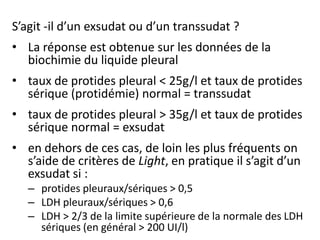 S’agit -il d’un exsudat ou d’un transsudat ?
• La réponse est obtenue sur les données de la
biochimie du liquide pleural
• taux de protides pleural < 25g/l et taux de protides
sérique (protidémie) normal = transsudat
• taux de protides pleural > 35g/l et taux de protides
sérique normal = exsudat
• en dehors de ces cas, de loin les plus fréquents on
s’aide de critères de Light, en pratique il s’agit d’un
exsudat si :
– protides pleuraux/sériques > 0,5
– LDH pleuraux/sériques > 0,6
– LDH > 2/3 de la limite supérieure de la normale des LDH
sériques (en général > 200 UI/l)
 