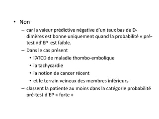 • Non
– car la valeur prédictive négative d’un taux bas de D-
dimères est bonne uniquement quand la probabilité « pré-
test »d’EP est faible.
– Dans le cas présent
• l’ATCD de maladie thombo-embolique
• la tachycardie
• la notion de cancer récent
• et le terrain veineux des membres inférieurs
– classent la patiente au moins dans la catégorie probabilité
pré-test d’EP « forte »
 