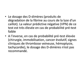 • Le dosage des D-dimères (produits de
dégradation de la fibrine au cours de la lyse d’un
caillot). La valeur prédictive négative (VPN) de ce
test est très élevée en cas de probabilité pré-test
faible
• A l’inverse, en cas de probabilité pré-test élevée
(chirurgie, immobilisation, cancer évolutif, signes
cliniques de thrombose veineuse, hémoptysie,
tachycardie), le dosage des D-dimères n’est pas
recommandé.
 