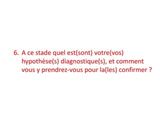 6. A ce stade quel est(sont) votre(vos)
hypothèse(s) diagnostique(s), et comment
vous y prendrez-vous pour la(les) confirmer ?
 