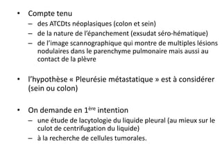 • Compte tenu
– des ATCDts néoplasiques (colon et sein)
– de la nature de l’épanchement (exsudat séro-hématique)
– de l’image scannographique qui montre de multiples lésions
nodulaires dans le parenchyme pulmonaire mais aussi au
contact de la plèvre
• l’hypothèse « Pleurésie métastatique » est à considérer
(sein ou colon)
• On demande en 1ère intention
– une étude de lacytologie du liquide pleural (au mieux sur le
culot de centrifugation du liquide)
– à la recherche de cellules tumorales.
 