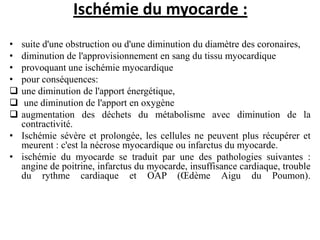 Ischémie du myocarde :
• suite d'une obstruction ou d'une diminution du diamètre des coronaires,
• diminution de l'approvisionnement en sang du tissu myocardique
• provoquant une ischémie myocardique
• pour conséquences:
 une diminution de l'apport énergétique,
 une diminution de l'apport en oxygène
 augmentation des déchets du métabolisme avec diminution de la
contractivité.
• Ischémie sévère et prolongée, les cellules ne peuvent plus récupérer et
meurent : c'est la nécrose myocardique ou infarctus du myocarde.
• ischémie du myocarde se traduit par une des pathologies suivantes :
angine de poitrine, infarctus du myocarde, insuffisance cardiaque, trouble
du rythme cardiaque et OAP (Œdème Aigu du Poumon).
 
