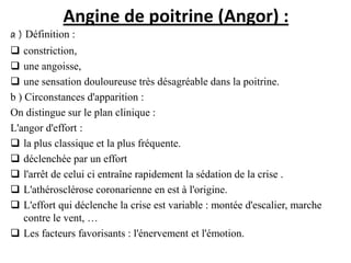Angine de poitrine (Angor) :
a ) Définition :
 constriction,
 une angoisse,
 une sensation douloureuse très désagréable dans la poitrine.
b ) Circonstances d'apparition :
On distingue sur le plan clinique :
L'angor d'effort :
 la plus classique et la plus fréquente.
 déclenchée par un effort
 l'arrêt de celui ci entraîne rapidement la sédation de la crise .
 L'athérosclérose coronarienne en est à l'origine.
 L'effort qui déclenche la crise est variable : montée d'escalier, marche
contre le vent, …
 Les facteurs favorisants : l'énervement et l'émotion.
 
