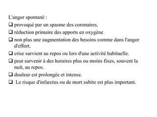 L'angor spontané :
 provoqué par un spasme des coronaires,
 réduction primaire des apports en oxygène
 non plus une augmentation des besoins comme dans l'angor
d'effort.
 crise survient au repos ou lors d'une activité habituelle.
 peut survenir à des horaires plus ou moins fixes, souvent la
nuit, au repos.
 douleur est prolongée et intense.
 Le risque d'infarctus ou de mort subite est plus important.
 