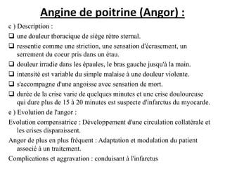Angine de poitrine (Angor) :
c ) Description :
 une douleur thoracique de siège rétro sternal.
 ressentie comme une striction, une sensation d'écrasement, un
serrement du coeur pris dans un étau.
 douleur irradie dans les épaules, le bras gauche jusqu'à la main.
 intensité est variable du simple malaise à une douleur violente.
 s'accompagne d'une angoisse avec sensation de mort.
 durée de la crise varie de quelques minutes et une crise douloureuse
qui dure plus de 15 à 20 minutes est suspecte d'infarctus du myocarde.
e ) Evolution de l'angor :
Evolution compensatrice : Développement d'une circulation collatérale et
les crises disparaissent.
Angor de plus en plus fréquent : Adaptation et modulation du patient
associé à un traitement.
Complications et aggravation : conduisant à l'infarctus
 