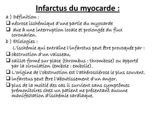Infarctus du myocarde :
a ) Définition :
 nécrose ischémique d'une partie du myocarde
 due à une interruption locale et prolongée du flux
coronarien.
b ) Etiologies :
L'ischémie qui entraîne l'infarctus peut être provoquée par :
 obstruction d'un vaisseau,
 caillot formé sur place (thrombus : thrombose) ou apporté
par la circulation (embole : embolie).
 L'origine de l'obstruction est l'athérosclérose le plus souvent.
 infarctus peut être l'aboutissement d'un angor.
 plus de la moitié des cas il survient sans symptômes
prémonitoires chez un patient ne présentant aucune
manifestation d'ischémie cardiaque.
 