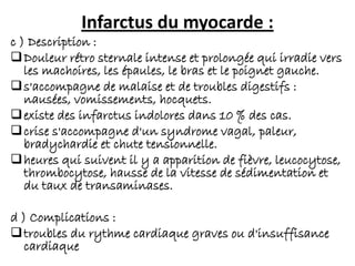 Infarctus du myocarde :
c ) Description :
Douleur rétro sternale intense et prolongée qui irradie vers
les machoires, les épaules, le bras et le poignet gauche.
s'accompagne de malaise et de troubles digestifs :
nausées, vomissements, hocquets.
existe des infarctus indolores dans 10 % des cas.
crise s'accompagne d'un syndrome vagal, paleur,
bradychardie et chute tensionnelle.
heures qui suivent il y a apparition de fièvre, leucocytose,
thrombocytose, hausse de la vitesse de sédimentation et
du taux de transaminases.
d ) Complications :
troubles du rythme cardiaque graves ou d'insuffisance
cardiaque
 