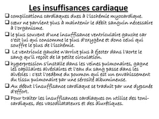 Les insuffisances cardiaque
 complications cardiaques dues à l'ischémie myocardique.
 cœur ne parvient plus à maintenir le débit sanguin nécessaire
à l'organisme.
 le plus souvent d'une insuffisance ventriculaire gauche car
c'est lui qui consomme le plus d'oxygène et donc celui qui
souffre le plus de l'ischémie.
 Le ventricule gauche n'arrive plus à éjecter dans l'aorte le
sang qu'il reçoit de la petite circulation.
 hyperpression s'installe dans les veines pulmonaires, gagne
les capillaires alvéolaires et l'eau du sang passe dans les
alvéoles : c'est l'oedème du poumon qui est un envahissement
du tissu pulmonaire par une sérosité albumineuse.
 Au début l'insuffisance cardiaque se traduit par une dypsnée
d'effort.
 Pour traiter les insuffisances cardiaques on utilise des toni-
cardiques, des vasodilatateurs et des diurétiques.
 
