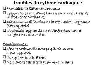 troubles du rythme cardiaque :
anomalies de battement du cœur
 responsables soit d'une hausse ou d'une baisse de
la fréquence cardiaque,
soit d'une modification de la régularité : arythmie
(extrasystole).
L'ischémie myocardique et l'infarctus sont à
l'origine de ces troubles.
Conséquences :
gène fonctionnelle avec palpitations lors
d'extrasystoles
tachycardies très élevées
mort subite par fibrillation ventriculaire
 