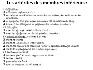 Les artérites des membres inférieurs :
1 ) Définition :
 affections inflammatoires
 entrainant une diminution du calibre des artères, des artérioles et des
capillaires,
 ce qui perturbe et peut même interrompre la circulation du sang.
 Les artérites atteignent de préférence les membres inférieurs.
2 ) Etiologies :
 Chez le sujet agé : artériosclérose, diabète
 Chez le sujet jeune : angine de poitrine, thrombose
3 ) Signes cliniques : 4 stades évolutifs
 stade de latence
 stade de claudication intermittente
 stade des douleurs de decubitus nocturne (position allongée la nuit)
 stade de la gangrène et des troubles hépatiques
4 ) Traitement médical :
 Mesures générales avec suppression du tabac,
 traiter l'obésité,
 prévention du froid,
 souliers larges et vasodilatateurs.
 