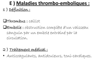 E ) Maladies thrombo-emboliques :
1 ) Définition :
Thrombus : caillot
Embolie : obstruction complète d'un vaisseau
sanguin par un embole entrainé par la
circulation.
2 ) Traitement médical :
• Anticoagulants, antidouleurs, toni-cardiques.
 