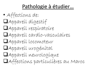 Pathologie à étudier…
• Affections de:
Appareil digestif
Appareil respiratoire
Appareil cardio-vasculaires
Appareil locomoteur
Appareil urogénital
Appareil neurologique
Affections particulières au Maroc
 