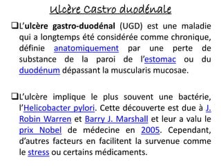Ulcère Castro duodénale
L’ulcère gastro-duodénal (UGD) est une maladie
qui a longtemps été considérée comme chronique,
définie anatomiquement par une perte de
substance de la paroi de l’estomac ou du
duodénum dépassant la muscularis mucosae.
L’ulcère implique le plus souvent une bactérie,
l’Helicobacter pylori. Cette découverte est due à J.
Robin Warren et Barry J. Marshall et leur a valu le
prix Nobel de médecine en 2005. Cependant,
d’autres facteurs en facilitent la survenue comme
le stress ou certains médicaments.
 