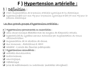 F ) Hypertension artérielle :
1 ) Définition :
 C'est l'augmentation de la pression artérielle systolique et/ou diastolique.
 hypertension≥ à 160 mm Hg pour la pression systolique et ≥ à 95 mm Hg pour la
pression diastolique
Les deux grands groupes d'hypertensions artérielles :
a ) Hypertensions permanentes ou essentielles :
 sans cause clinique décelable avec les moyens de diagnostic actuels.
 hyperactivité du système nerveux autonome par augmentation du tonus
vasoconstricteur.
 augmentation de la sécretion de rénine.
 aux hormones : Aldostérone et ADH
 hérédité : il existe des familles prédisposées
b ) Hypertensions secondaires :
 maladie rénovasculaire,
 endocrinienne,
 neurologique,
 Métabolique
 prise de médicaments ou substances (maladies iatrogènes).
 