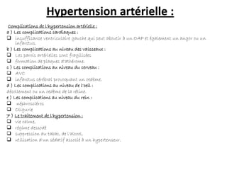 Hypertension artérielle :
Complications de l'hypertension artérielle :
a ) Les complications cardiaques :
 insuffisance ventriculaire gauche qui peut aboutir à un OAP et également un angor ou un
infarctus.
b ) Les complications au niveau des vaisseaux :
 Les parois artérielles sont fragilisées
 formation de plaques d'athérome.
c ) Les complications au niveau du cerveau :
 AVC
 infarctus cérébral provoquant un oedème.
d ) Les complications au niveau de l'oeil :
décollement ou un oedème de la rétine.
e ) Les complications au niveau du rein :
 néphroscléros
 Oligurie
7 ) Le traitement de l'hypertension :
 vie calme,
 régime dessodé
 suppression du tabac, de l'alcool,
 utilisation d'un sédatif associé à un hypertenseur.
 