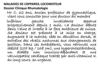 MALADIES DE L’APPAREIL LOCOMOTEUR
Dossier Clinique Rhumatologie
Mr C. 62 ans, ancien professeur de gymnastique,
vient vous consulter pour une douleur du membre
inférieur gauche invalidante apparue
progressivement depuis 1 mois. La douleur débute
dans l’aine et irradie à la face antérieure de cuisse.
Sa douleur est présente à la mise en charge,
augmente à la marche, cède en décubitus dorsal, et
entraîne des réveils nocturnes aux changements de
position. Dans ses antécédents, vous retrouvez une
obésité (105 kg / 168 cm), une hypercholestérolémie,
un diabète non insulino-dépendant et une
valvulopathie cardiaque traitée par anti-vitamine K
au long cours. en urgence.
 