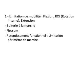 1.- Limitation de mobilité : Flexion, ROI (Rotation
Interne), Extension
- Boiterie à la marche
- Flessum
- Retentissement fonctionnel : Limitation
périmètre de marche
 