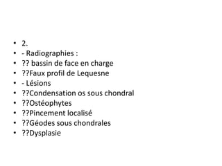 • 2.
• - Radiographies :
• ?? bassin de face en charge
• ??Faux profil de Lequesne
• - Lésions
• ??Condensation os sous chondral
• ??Ostéophytes
• ??Pincement localisé
• ??Géodes sous chondrales
• ??Dysplasie
 